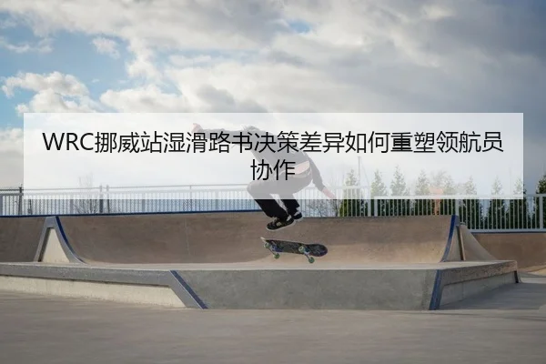 WRC挪威站湿滑路书决策差异如何重塑领航员协作